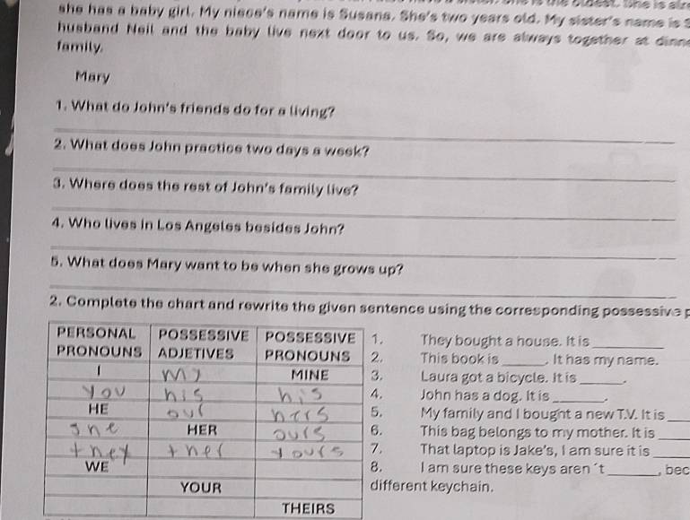 she has a baby girl. My niece's name is Susana. She's two years old. My sister's name is t 
husband Neil and the baby live next door to us. So, we are always together at dimn 
family. 
Mary 
_ 
1. What do John's friends do for a living? 
_ 
2. What does John practice two days a week? 
_ 
3. Where does the rest of John's family live? 
4. Who lives in Los Angeles besides John? 
_ 
_ 
5. What does Mary want to be when she grows up? 
2. Complete the chart and rewrite the given sentence using the corresponding possessive 
They bought a house. It is_ 
This book is _. It has my name. 
Laura got a bicycle. It is_ 
John has a dog. It is_ 
. My family and I bought a new T.V. It is_ 
This bag belongs to my mother. It is_ 
That laptop is Jake's, I am sure it is_ 
I am sure these keys aren't_ , bec 
ferent keychain.