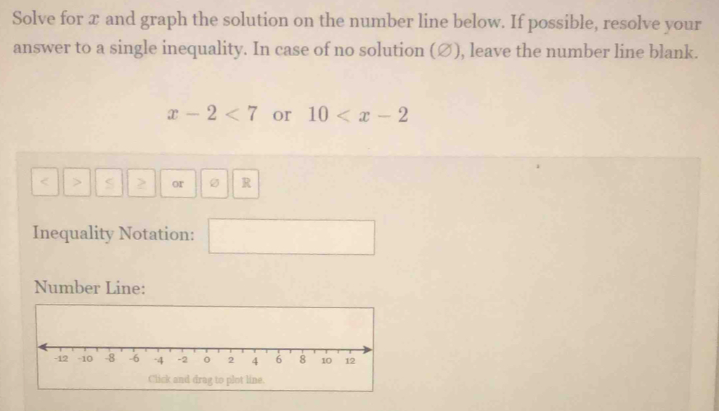 Solve for x and graph the solution on the number line below. If possible, resolve your 
answer to a single inequality. In case of no solution (∅), leave the number line blank.
x-2<7</tex> or 10
< > S or R
Inequality Notation: 
Number Line: 
Click and drag to plot line.