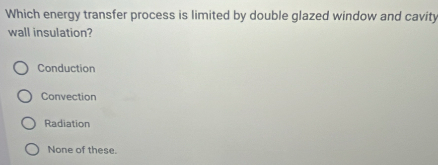 Which energy transfer process is limited by double glazed window and cavity
wall insulation?
Conduction
Convection
Radiation
None of these.