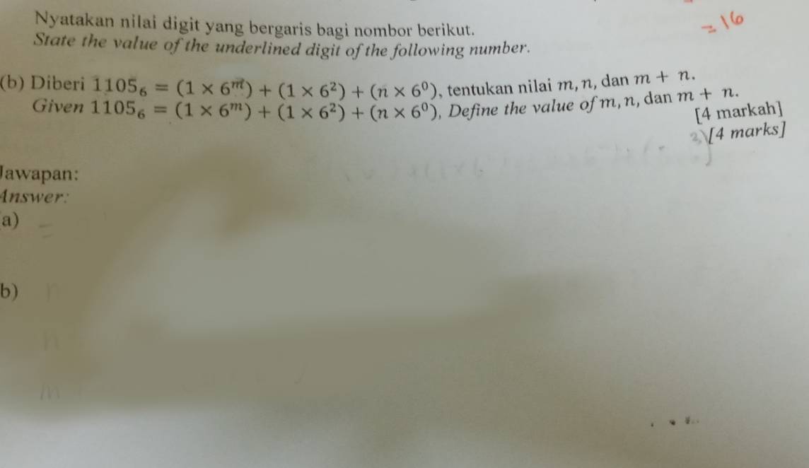 Nyatakan nilai digit yang bergaris bagi nombor berikut. 
State the value of the underlined digit of the following number. 
(b) Diberi 1105_6=(1* 6^m)+(1* 6^2)+(n* 6^0) , tentukan nilai m, n, dan m+n. 
Given 1105_6=(1* 6^m)+(1* 6^2)+(n* 6^0) , Define the value of m, n, dan m+n. 
[4 markah] 
2[4 marks] 
Jawapan: 
Answer: 
a) 
b)