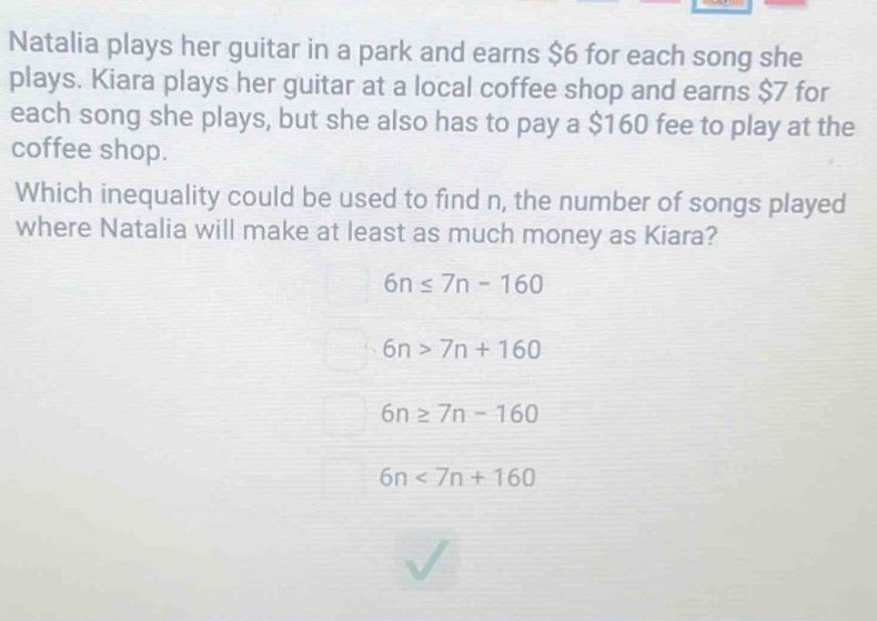 Natalia plays her guitar in a park and earns $6 for each song she
plays. Kiara plays her guitar at a local coffee shop and earns $7 for
each song she plays, but she also has to pay a $160 fee to play at the
coffee shop.
Which inequality could be used to find n, the number of songs played
where Natalia will make at least as much money as Kiara?
6n≤ 7n-160
6n>7n+160
6n≥ 7n-160
6n<7n+160