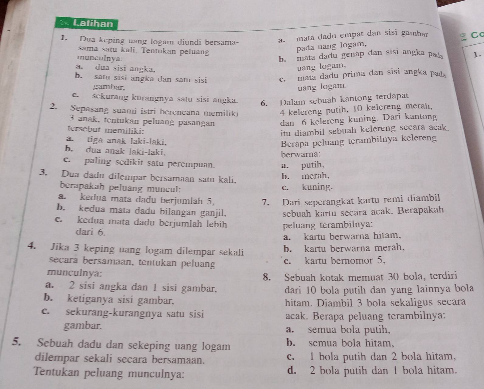 Latihan
1. Dua keping uang logam diundi bersama-
a. mata dadu empat dan sisi gambar Co
sama satu kali. Tentukan peluang
pada uang logam,
munculnya:
b. mata dadu genap dan sisi angka pada 1.
a. dua sisi angka. uang logam,
b. satu sisi angka dan satu sisi
c. mata dadu prima dan sisi angka pada
gambar, uang logam.
c. sekurang-kurangnya satu sisi angka. 6. Dalam sebuah kantong terdapat
2. Sepasang suami istri berencana memiliki 4 kelereng putih, 10 kelereng merah,
3 anak, tentukan peluang pasangan dan 6 kelereng kuning. Dari kantong
tersebut memiliki:
itu diambil sebuah kelereng secara acak.
a. tiga anak laki-laki, Berapa peluang terambilnya kelereng
b. dua anak laki-laki,
berwarna:
c. paling sedikit satu perempuan.
a. putih,
3. Dua dadu dilempar bersamaan satu kali, b. merah,
berapakah peluang muncul: c. kuning.
a. kedua mata dadu berjumlah 5, 7. Dari seperangkat kartu remi diambil
b. kedua mata dadu bilangan ganjil, sebuah kartu secara acak. Berapakah
c. kedua mata dadu berjumlah lebih
dari 6. peluang terambilnya:
a. kartu berwarna hitam,
4. Jika 3 keping uang logam dilempar sekali b. kartu berwarna merah,
secara bersamaan, tentukan peluang c. kartu bernomor 5,
munculnya:
8. Sebuah kotak memuat 30 bola, terdiri
a. 2 sisi angka dan 1 sisi gambar,
dari 10 bola putih dan yang lainnya bola
b. ketiganya sisi gambar,
hitam. Diambil 3 bola sekaligus secara
c. sekurang-kurangnya satu sisi
acak. Berapa peluang terambilnya:
gambar.
a. semua bola putih,
5. Sebuah dadu dan sekeping uang logam
b. semua bola hitam,
dilempar sekali secara bersamaan. c. 1 bola putih dan 2 bola hitam,
Tentukan peluang munculnya: d. 2 bola putih dan 1 bola hitam.