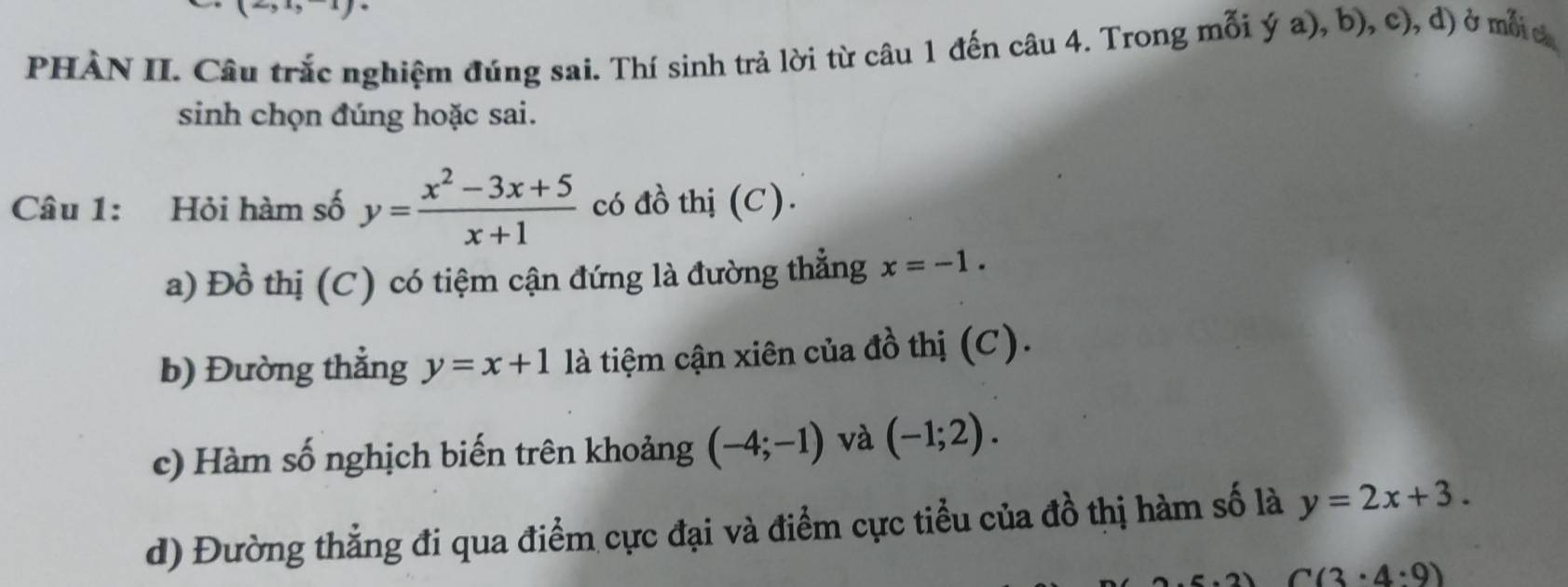 PHÀN II. Câu trắc nghiệm đúng sai. Thí sinh trả lời từ câu 1 đến câu 4. Trong mỗi ý a), b), c), đ) ở mố c
sinh chọn đúng hoặc sai.
Câu 1: Hỏi hàm số y= (x^2-3x+5)/x+1  có đồ thị (C).
a) Đồ thị (C) có tiệm cận đứng là đường thẳng x=-1.
b) Đường thẳng y=x+1 là tiệm cận xiên của đồ thị (C).
c) Hàm số nghịch biến trên khoảng (-4;-1) và (-1;2).
d) Đường thẳng đi qua điểm cực đại và điểm cực tiểu của đồ thị hàm số là y=2x+3.
C(3· 4· 9)