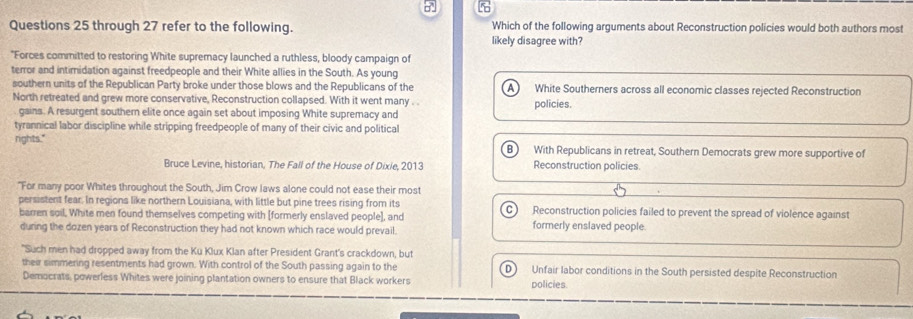 through 27 refer to the following. Which of the following arguments about Reconstruction policies would both authors most
likely disagree with?
"Forces committed to restoring White supremacy launched a ruthless, bloody campaign of
terror and intimidation against freedpeople and their White allies in the South. As young
southern units of the Republican Party broke under those blows and the Republicans of the A White Southerners across all economic classes rejected Reconstruction
North retreated and grew more conservative, Reconstruction collapsed. With it went many . . policies.
gains. A resurgent southern elite once again set about imposing White supremacy and
tyrannical labor discipline while stripping freedpeople of many of their civic and political
rights." With Republicans in retreat, Southern Democrats grew more supportive of
Bruce Levine, historian, The Fall of the House of Dixie, 2013 Reconstruction policies.
"For many poor Whites throughout the South, Jim Crow laws alone could not ease their most
persistent fear. In regions like northern Louisiana, with little but pine trees rising from its C) Reconstruction policies failed to prevent the spread of violence against
barren soil, White men found themselves competing with [formerly enslaved people], and formerly enslaved people.
during the dozen years of Reconstruction they had not known which race would prevail.
"Such men had dropped away from the Ku Klux Klan after President Grant's crackdown, but
their simmering resentments had grown. With control of the South passing again to the D Unfair labor conditions in the South persisted despite Reconstruction
Democrats, powerless Whites were joining plantation owners to ensure that Black workers policies.