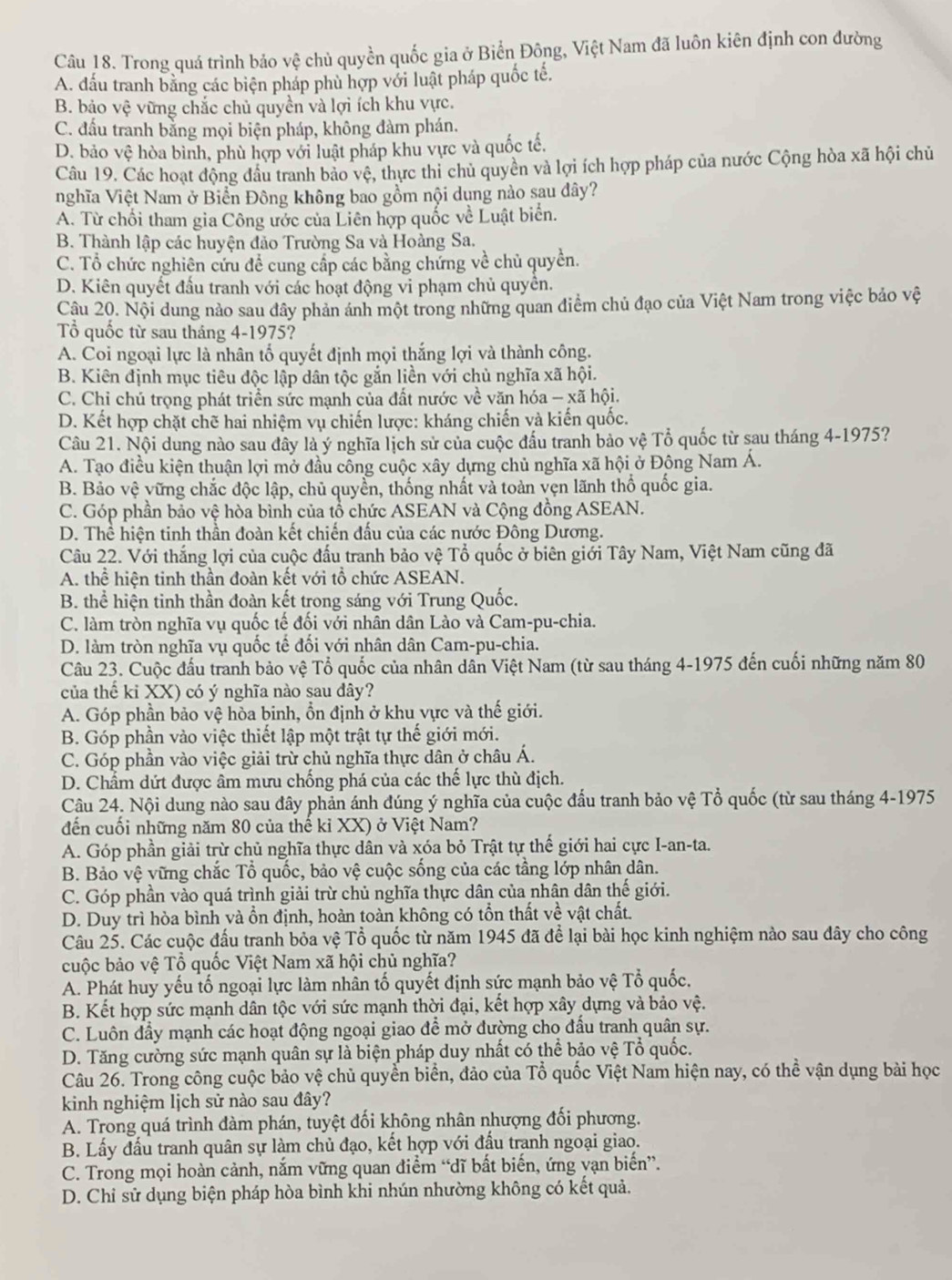 Trong quá trình bảo Vhat xi  chủ quyền quốc gia ở Biển Đông, Việt Nam đã luôn kiên định con đường
A. đấu tranh bằng các biện pháp phù hợp với luật pháp quốc tế,
B. bảo vhat e vững chắc chủ quyền và lợi ích khu vực.
C. đấu tranh bằng mọi biện pháp, không đàm phán.
D. bảo vệ hòa bình, phù hợp với luật pháp khu vực và quốc tế.
Câu 19. Các hoạt động đầu tranh bảo vệ, thực thi chủ quyền và lợi ích hợp pháp của nước Cộng hòa xã hội chủ
nghĩa Việt Nam ở Biển Đông không bao gồm nội dụng nào sau dây?
A. Từ chối tham gia Công ước của Liên hợp quốc về Luật biển.
B. Thành lập các huyện đảo Trường Sa và Hoàng Sa.
C. Tổ chức nghiên cứu để cung cấp các bằng chứng về chủ quyền.
D. Kiên quyết đấu tranh với các hoạt động vi phạm chủ quyên.
Câu 20. Nội dung nào sau đây phản ánh một trong những quan điểm chủ đạo của Việt Nam trong việc bảo vệ
Tổ quốc từ sau tháng 4-1975?
A. Coi ngoại lực là nhân tố quyết định mọi thắng lợi và thành công.
B. Kiên định mục tiêu độc lập dân tộc găn liền với chủ nghĩa xã hội.
C. Chỉ chủ trọng phát triển sức mạnh của đất nước về văn hóa - xã hội.
D. Kết hợp chặt chẽ hai nhiệm vụ chiến lược: kháng chiến và kiến quốc.
Câu 21. Nội dung nào sau đây là ý nghĩa lịch sử của cuộc đấu tranh bảo vệ Tổ quốc từ sau tháng 4-1975?
A. Tạo điều kiện thuận lợi mở đầu công cuộc xây dựng chủ nghĩa xã hội ở Động Nam Á.
B. Bảo vệ vững chắc độc lập, chủ quyền, thống nhất và toàn vẹn lãnh thổ quốc gia.
C. Góp phần bảo vệ hòa bình của tổ chức ASEAN và Cộng đồng ASEAN.
D. Thể hiện tinh thần đoàn kết chiến đấu của các nước Đông Dương.
Câu 22. Với thắng lợi của cuộc đấu tranh bảo vệ Tổ quốc ở biên giới Tây Nam, Việt Nam cũng đã
A. thể hiện tinh thần đoàn kết với tổ chức ASEAN.
B. thể hiện tinh thần đoàn kết trong sáng với Trung Quốc.
C. làm tròn nghĩa vụ quốc tế đối với nhân dân Lào và Cam-pu-chia.
D. làm tròn nghĩa vụ quốc tế đối với nhân dân Cam-pu-chia.
Câu 23. Cuộc đầu tranh bảo vệ Tổ quốc của nhân dân Việt Nam (từ sau tháng 4-1975 đến cuối những năm 80
của thế ki XX) có ý nghĩa nào sau đây?
A. Góp phần bảo vệ hòa binh, ổn định ở khu vực và thế giới.
B. Góp phần vào việc thiết lập một trật tự thế giới mới.
C. Góp phần vào việc giải trừ chủ nghĩa thực dân ở châu Á.
D. Chẩm dứt được âm mưu chống phá của các thế lực thù địch.
Câu 24. Nội dung nào sau đây phản ánh đúng ý nghĩa của cuộc đấu tranh bảo vệ Tổ quốc (từ sau tháng 4-1975
đến cuối những năm 80 của thế kỉ XX) ở Việt Nam?
A. Góp phần giải trừ chủ nghĩa thực dân và xóa bỏ Trật tự thế giới hai cực I-an-ta.
B. Bảo vệ vững chắc Tổ quốc, bảo vệ cuộc sống của các tầng lớp nhân dân.
C. Góp phần vào quá trình giải trừ chủ nghĩa thực dân của nhân dân thế giới.
D. Duy trì hòa bình và ổn định, hoàn toàn không có tổn thất về vật chất.
Câu 25. Các cuộc đấu tranh bỏa vệ Tổ quốc từ năm 1945 đã để lại bài học kinh nghiệm nào sau dây cho công
cuộc bảo vệ Tổ quốc Việt Nam xã hội chủ nghĩa?
A. Phát huy yếu tố ngoại lực làm nhân tố quyết định sức mạnh bảo vệ Tổ quốc.
B. Kết hợp sức mạnh dân tộc với sức mạnh thời đại, kết hợp xây dựng và bảo vệ.
C. Luôn đầy mạnh các hoạt động ngoại giao để mở đường cho đấu tranh quân sự.
D. Tăng cường sức mạnh quân sự là biện pháp duy nhất có thể bảo vệ Tổ quốc.
Câu 26. Trong công cuộc bảo vệ chủ quyền biển, đảo của Tổ quốc Việt Nam hiện nay, có thể vận dụng bài học
kinh nghiệm lịch sử nào sau đây?
A. Trong quá trình đàm phán, tuyệt đối không nhân nhượng đối phương.
B. Lấy đấu tranh quân sự làm chủ đạo, kết hợp với đấu tranh ngoại giao.
C. Trong mọi hoàn cảnh, nắm vững quan điểm “dĩ bất biến, ứng vạn biến”.
D. Chỉ sử dụng biện pháp hòa bình khi nhún nhường không có kết quả.