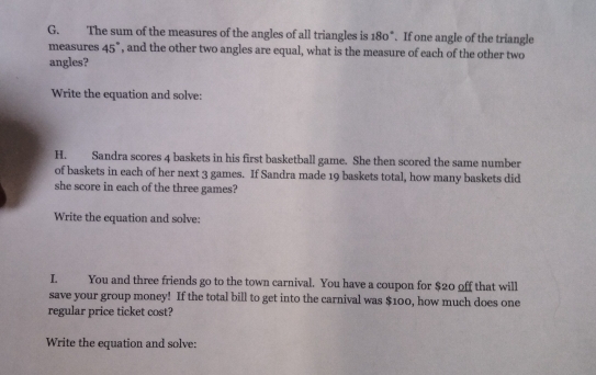 The sum of the measures of the angles of all triangles is 180°. If one angle of the triangle 
measures 45° , and the other two angles are equal, what is the measure of each of the other two 
angles? 
Write the equation and solve: 
H. Sandra scores 4 baskets in his first basketball game. She then scored the same number 
of baskets in each of her next 3 games. If Sandra made 19 baskets total, how many baskets did 
she score in each of the three games? 
Write the equation and solve: 
I. You and three friends go to the town carnival. You have a coupon for $20 off that will 
save your group money! If the total bill to get into the carnival was $100, how much does one 
regular price ticket cost? 
Write the equation and solve: