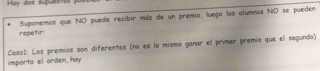 Hay dos supuestos posia 
Suponemos que NO puede recibir más de un premio, luego los alumnos NO se pueden 
repetir: 
Caso1: Los premios son diferentes (no es lo mismo ganar el primer premio que el segundo) 
importa el orden, hay