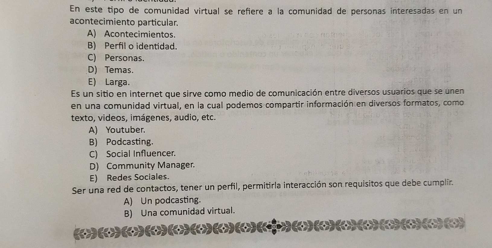 En este tipo de comunidad virtual se refiere a la comunidad de personas interesadas en un
acontecimiento particular.
A) Acontecimientos.
B) Perfil o identidad.
C) Personas.
D) Temas.
E) Larga.
Es un sitio en internet que sirve como medio de comunicación entre diversos usuarios que se unen
en una comunidad virtual, en la cual podemos compartir información en diversos formatos, como
texto, videos, imágenes, audio, etc.
A) Youtuber.
B) Podcasting.
C) Social Influencer.
D) Community Manager.
E) Redes Sociales.
Ser una red de contactos, tener un perfil, permitirla interacción son requisitos que debe cumplir.
A) Un podcasting.
B) Una comunidad virtual.