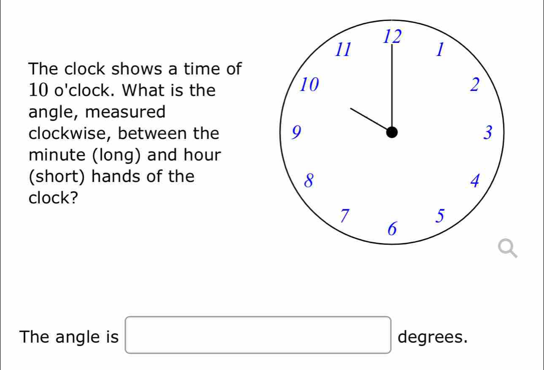 The clock shows a time of
10 o' clock. What is the 
angle, measured 
clockwise, between the
minute (long) and hour
(short) hands of the 
clock? 
The angle is □ degrees.