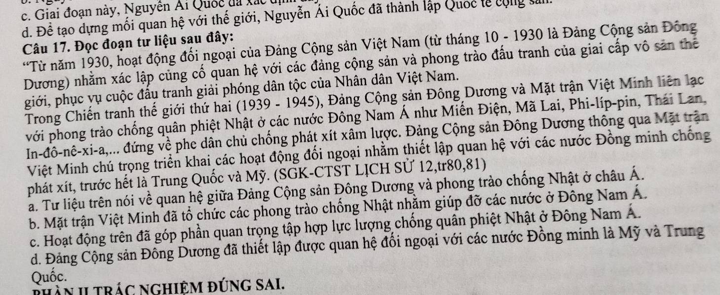 c. Giai đoạn này, Nguyễn Ái Quốc đã xác  uị
d. Để tạo dựng mối quan hệ với thế giới, Nguyễn Ái Quốc đã thành lập Quốc lễ cộng sl
Câu 17. Đọc đoạn tư liệu sau đây:
*Từ năm 1930, hoạt động đối ngoại của Đảng Cộng sản Việt Nam (từ tháng 10 - 1930 là Đảng Cộng sản Đông
Dương) nhằm xác lập củng cố quan hệ với các đảng cộng sản và phong trào đấu tranh của giai cấp vô sản thể
giới, phục vụ cuộc đấu tranh giải phóng dân tộc của Nhân dân Việt Nam.
Trong Chiến tranh thế giới thứ hai (1939 - 1945), Đảng Cộng sản Đông Dương và Mặt trận Việt Minh liên lạc
với phong trào chống quân phiệt Nhật ở các nước Đông Nam Á như Miến Điện, Mã Lai, Phi-líp-pin, Thái Lan
In-đô-nê-xi-a,... đứng về phe dân chủ chống phát xít xâm lược. Đảng Cộng sản Đông Dương thông qua Mặt trận
Việt Minh chú trọng triển khai các hoạt động đối ngoại nhằm thiết lập quan hệ với các nước Đồng minh chống
phát xít, trước hết là Trung Quốc và Mỹ. (SGK-CTST LỊCH Sử 12,tr80,81)
a. Tư liệu trên nói về quan hệ giữa Đảng Cộng sản Đông Dương và phong trào chống Nhật ở châu Á.
b. Mặt trận Việt Minh đã tổ chức các phong trào chống Nhật nhằm giúp đỡ các nước ở Đông Nam Á.
c. Hoạt động trên đã góp phần quan trọng tập hợp lực lượng chồng quân phiệt Nhật ở Đông Nam Á.
d. Đảng Cộng sản Đông Dương đã thiết lập được quan hệ đối ngoại với các nước Đồng minh là Mỹ và Trung
Quốc.
thần II tRÁC NGHiêm đÚnG SAI.