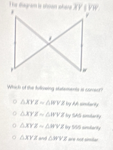 The diagram is showm where
Which of the following statements is corect?
△ XYZ≌ △ WVZ by AA simiarly
△ XYZ≌ △ WVZ T by SAS simtarty
△ XYZsim △ WVZ |y| S simbarly
△ XYZ and △ WVZ are no simšer