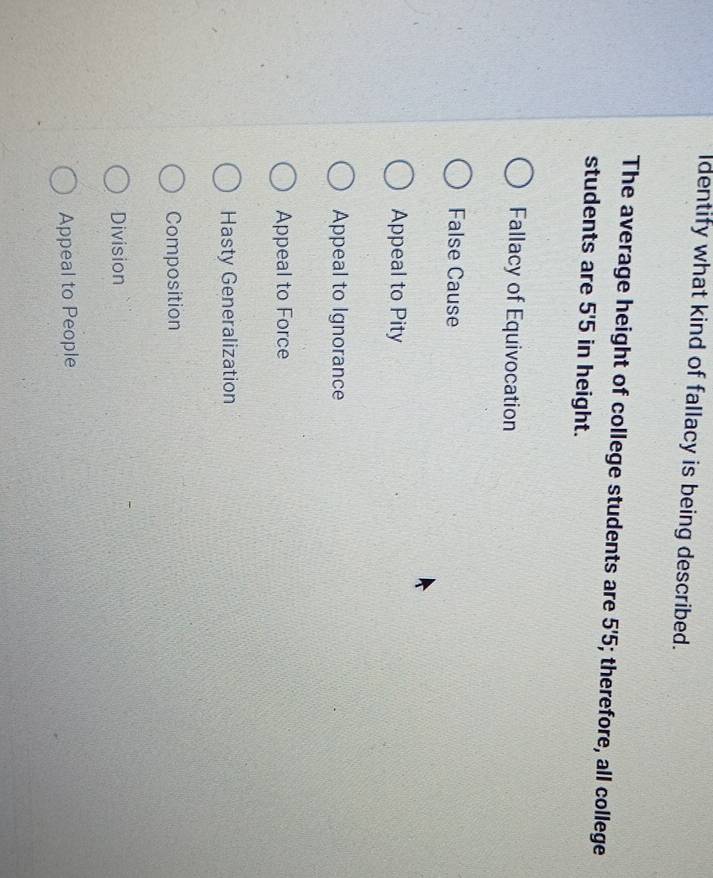 dentify what kind of fallacy is being described.
The average height of college students are 5'5; therefore, all college
students are 5'5 in height.
Fallacy of Equivocation
False Cause
Appeal to Pity
Appeal to Ignorance
Appeal to Force
Hasty Generalization
Composition
Division
Appeal to People