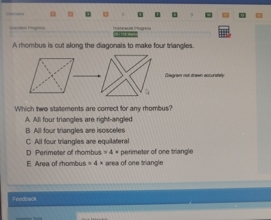 Overvies
Question Progress Homewask Progress 297 118 Mark
A rhombus is cut along the diagonals to make four triangles.
Diagram not drawn accurately
Which two statements are correct for any rhombus?
A All four triangles are right-angled
B All four triangles are isosceles
C All four triangles are equilateral
D Perimeter of rhombus =4* perimeter of one triangle
E Area of rhombus =4* area of one triangle
Feedback
Anarlm Tung