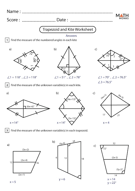 Name :_
M▲TH
Score : _Date : _MONKS
Trapezoid and Kite Worksheet
Answers
1 Find the measure of the numbered angles in each kite
a)
b)
51°
2
∠ 1=118°,∠ 2=118° ∠ 1=51°,∠ 2=78° ∠ 1=70°,∠ 2=76.5°
∠ 3=76.5°
2 Find the measure of the unknown variable(s) in each kite.
a)
b)
C)
(4x+13)^circ  (4x+1) (6x-3)
17 21
(5x-15)^circ 
x=14°
x=14°
x=4
3 Find the measure of the unknown variable(s) in each trapezoid.
a)
c)
x=14
x=5
y=22°