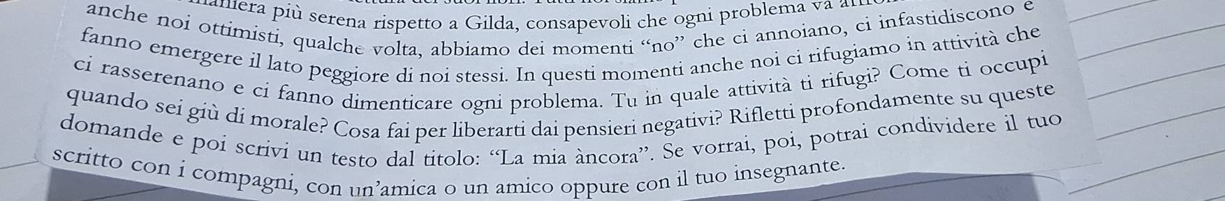 mamera più serena rispetto a Gilda, consapevoli che ogni problema va a 
anche noi ottimisti, qualche volta, abbiamo dei momenti “no” che ci annoiano, ci infastidiscono e 
fanno emergere il lato peggiore di noi stessi. In questi momenti anche noi ci rifugiamo in attività che 
ci rasserenano e ci fanno dimenticare ogni problema. Tu in quale attività ti rifugi? Come ti occupi 
quando sei giù di morale? Cosa fai per liberarti dai pensieri negativi? Rifletti profondamente su queste 
domande e poi scrivi un testo dal titolo: “La mia àncora”. Se vorrai, poi, potrai condividere il tuo 
scritto con i compagni, con un’amica o un amico oppure con il tuo insegnante.