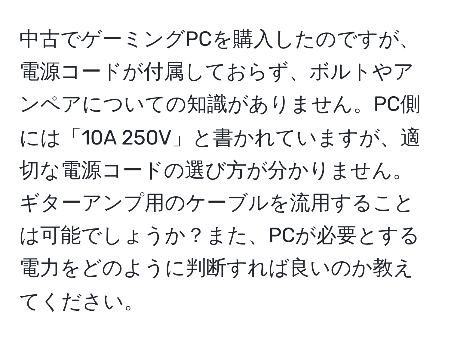 中古でゲーミングPCを購入したのですが、電源コードが付属しておらず、ボルトやアンペアについての知識がありません。PC側には「10A 250V」と書かれていますが、適切な電源コードの選び方が分かりません。ギターアンプ用のケーブルを流用することは可能でしょうか？また、PCが必要とする電力をどのように判断すれば良いのか教えてください。