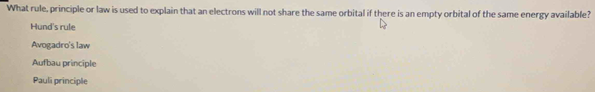 What rule, principle or law is used to explain that an electrons will not share the same orbital if there is an empty orbital of the same energy available?
Hund's rule
Avogadro's law
Aufbau principle
Pauli principle