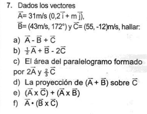 Dados los vectores
overline A=31m/s(0,2overline i+moverline j),
overline B=(43m/s,172°) y overline C=(55,-12)m/s , hallar: 
a) vector A-vector B+vector C
b)  1/2 vector A+vector B-2vector C
c) El área del paralelogramo formado 
por 2vector A y  2/3 vector C
d) La proyección de (overline A+overline B) sobre vector C
e) (vector A* vector C)+(vector A* vector B)
f) vector A· (vector B* vector C)