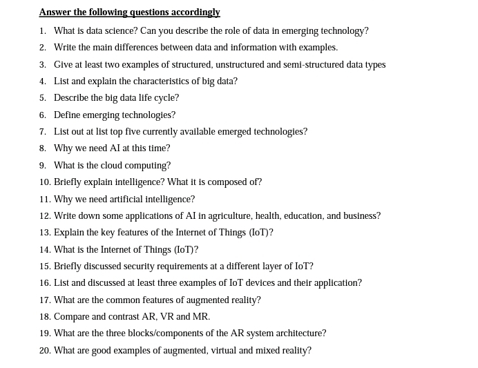 Answer the following questions accordingly 
1. What is data science? Can you describe the role of data in emerging technology? 
2. Write the main differences between data and information with examples. 
3. Give at least two examples of structured, unstructured and semi-structured data types 
4. List and explain the characteristics of big data? 
5. Describe the big data life cycle? 
6. Define emerging technologies? 
7. List out at list top five currently available emerged technologies? 
8. Why we need AI at this time? 
9. What is the cloud computing? 
10. Briefly explain intelligence? What it is composed of? 
11. Why we need artificial intelligence? 
12. Write down some applications of AI in agriculture, health, education, and business? 
13. Explain the key features of the Internet of Things (IoT)? 
14. What is the Internet of Things (IoT)? 
15. Briefly discussed security requirements at a different layer of IoT? 
16. List and discussed at least three examples of IoT devices and their application? 
17. What are the common features of augmented reality? 
18. Compare and contrast AR, VR and MR. 
19. What are the three blocks/components of the AR system architecture? 
20. What are good examples of augmented, virtual and mixed reality?