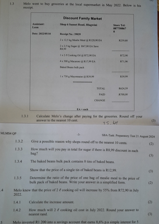 1.3 Melo went to buy groceries at the local supermarket in May 2022. Below is his
receipt.
1.3.1 Calculate Melo's change after paying for the groceries. Round off your
answer to the nearest 10 cent. (3)
-3-
MLMS4 QP SBA-Task: Preparatory Test 21 August 2024
1.3.2  Give a possible reason why shops round off to the nearest 10 cents. (2)
1.3.3 How much will you pay in total for sugar if there is R8,99 discount in each (3)
bag?
1.3.4 The baked beans bulk pack contains 8 tins of baked beans.
Show that the price of a single tin of baked beans is R12,99. (3)
1.3.5 Determine the ratio of the price of one bag of mealie meal to the price of
bulk pack of baked beans. Write your answer in a simplified form. (2)
.4 Melo knew that the price of 2 £ cooking oil will increase by 55% from R72,90 in July
2022.
1.4.1 Calculate the increase amount. (2)
1.4.2 How much will 2 £ cooking oil cost in July 2022. Round your answer to
nearest rand. (3)
5 Melo invested R1 200 into a savings account that earns 8,6% p.a simple interest for 5