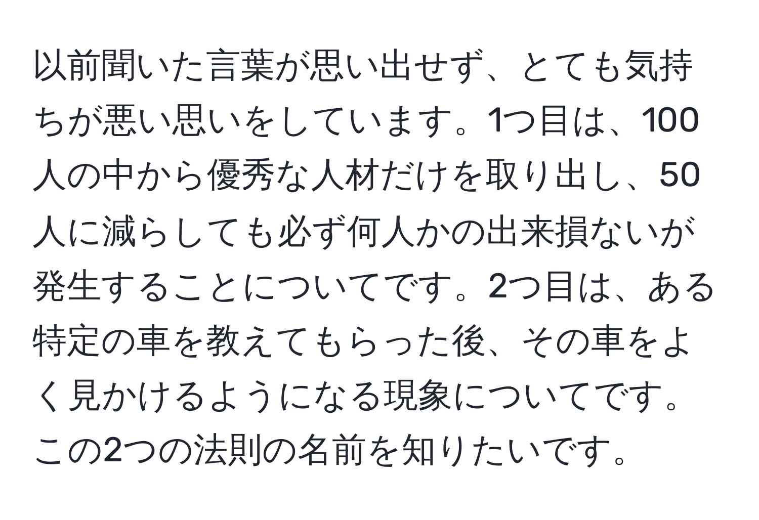 以前聞いた言葉が思い出せず、とても気持ちが悪い思いをしています。1つ目は、100人の中から優秀な人材だけを取り出し、50人に減らしても必ず何人かの出来損ないが発生することについてです。2つ目は、ある特定の車を教えてもらった後、その車をよく見かけるようになる現象についてです。この2つの法則の名前を知りたいです。