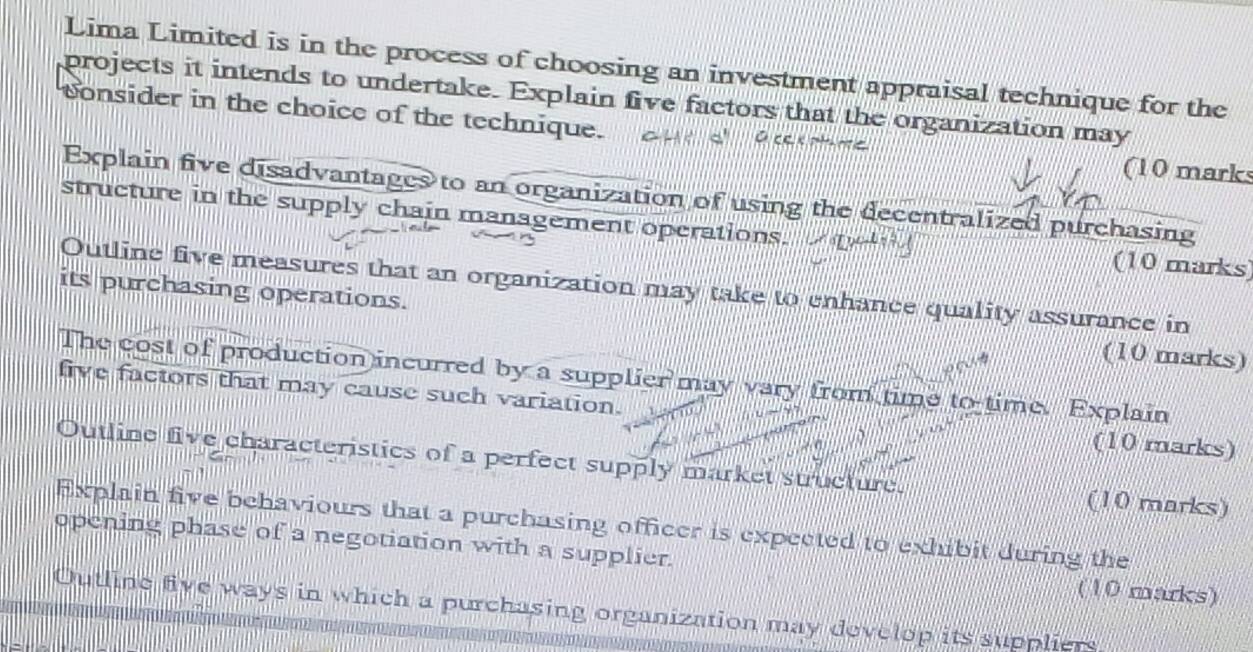 Lima Limited is in the process of choosing an investment appraisal technique for the 
projects it intends to undertake. Explain five factors that the organization may 
consider in the choice of the technique. 
(10 marks 
Explain five disadvantages to an organization of using the decentralized purchasing 
structure in the supply chain management operations. (10 marks) 
Outline five measures that an organization may take to enhance quality assurance in 
its purchasing operations. (10 marks) 
The cost of production incurred by a supplier may vary from time to time. Explain 
five factors that may cause such variation. (10 marks) 
Outline five characteristics of a perfect supply market structure. (10 marks) 
Explain five behaviours that a purchasing officer is expected to exhibit during the 
opening phase of a negotiation with a supplier. (10 marks) 
Outline five ways in which a purchasing organization may develop its suppliers