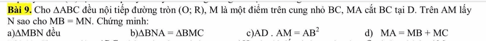 Cho △ ABC đều nội tiếp đường tròn (O;R) 1, M là một điểm trên cung nhỏ BC, MA cắt BC tại D. Trên AM lấy
N sao cho MB=MN *. Chứng minh:
a). △ MBN đều b) △ BNA=△ BMC c) AD· AM=AB^2 d) MA=MB+MC