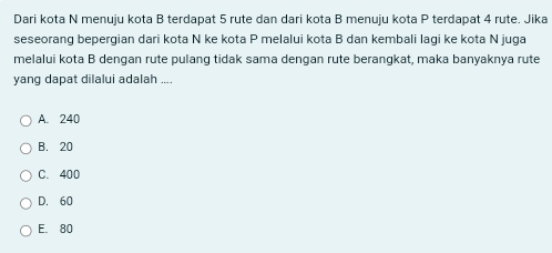 Dari kota N menuju kota B terdapat 5 rute dan dari kota B menuju kota P terdapat 4 rute. Jika
seseorang bepergian dari kota N ke kota P melalui kota B dan kembali lagi ke kota N juga
melalui kota B dengan rute pulang tidak sama dengan rute berangkat, maka banyaknya rute
yang dapat dilalui adalah ....
A. 240
B. 20
C. 400
D. 60
E. 80