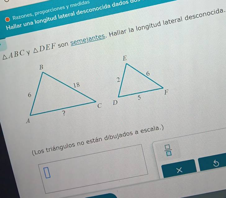 Razones, proporciones y medidas 
Hallar una longitud lateral desconocida dados de
△ ABC y △ DEF son semejantes. Hallar la longitud lateral desconocida 
(Los triángulos no están dibujados a escala.)
 □ /□  
5 
×