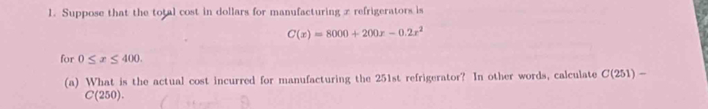 Suppose that the total cost in dollars for manufacturing x refrigerators is
C(x)=8000+200x-0.2x^2
for 0≤ x≤ 400. 
(a) What is the actual cost incurred for manufacturing the 251st refrigerator? In other words, calculate C(251) /
C(25 50).