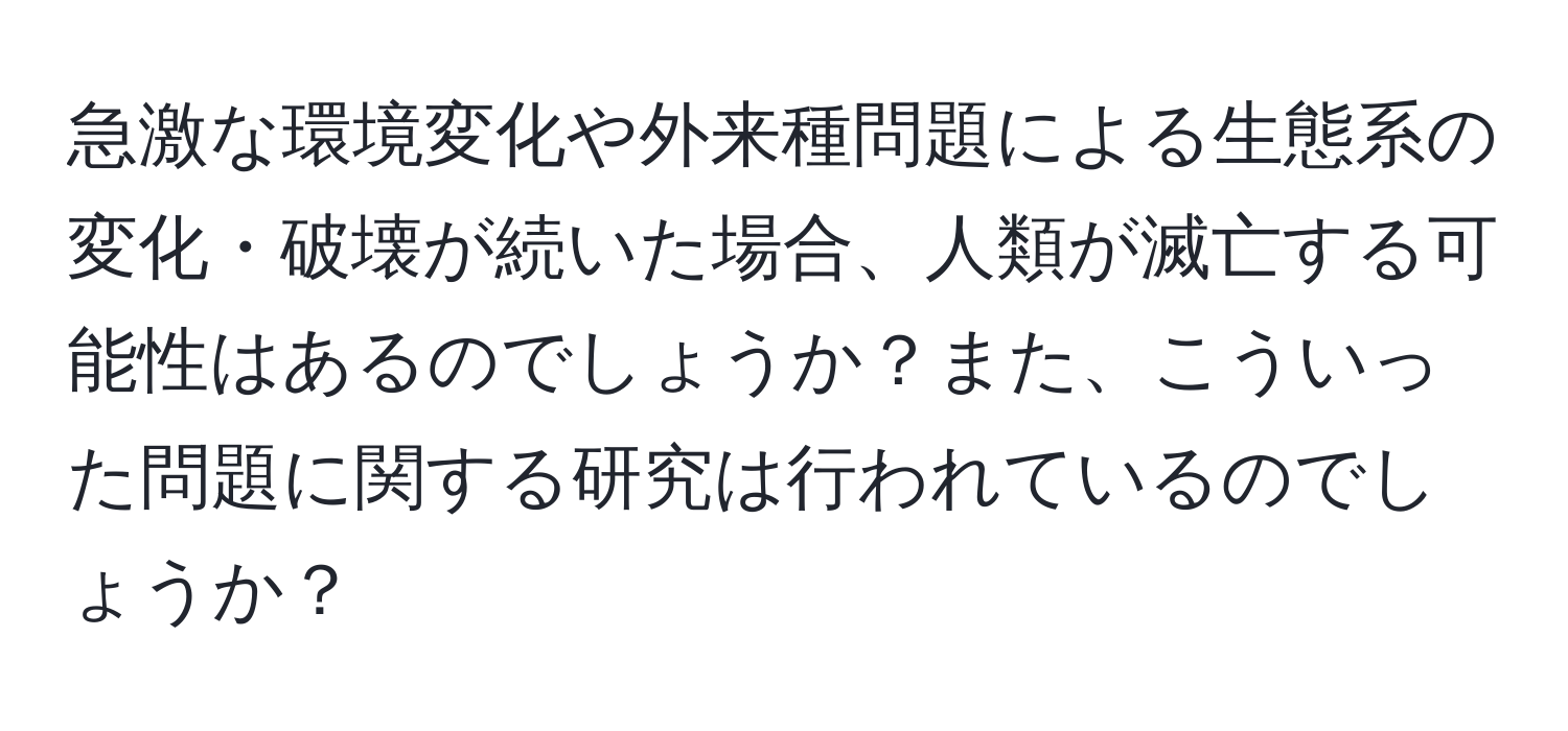 急激な環境変化や外来種問題による生態系の変化・破壊が続いた場合、人類が滅亡する可能性はあるのでしょうか？また、こういった問題に関する研究は行われているのでしょうか？