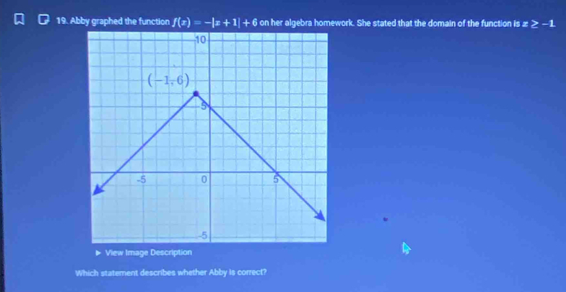 Abby graphed the function f(x)=-|x+1|+6 on her algebra homework. She stated that the domain of the function is æ ≥ -1
View Image Description
Which statement describes whether Abby is correct?