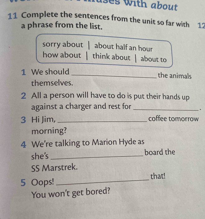 ses with about 
11 Complete the sentences from the unit so far with 12
a phrase from the list. 
sorry about | about half an hour 
how about | think about | about to 
1 We should 
_the animals 
themselves. 
2 All a person will have to do is put their hands up 
against a charger and rest for_ 
. 
3 Hi Jim, _coffee tomorrow 
morning? 
4 We’re talking to Marion Hyde as 
she's_ 
board the 
SS Marstrek. 
that! 
5 Oops!_ 
You won't get bored?