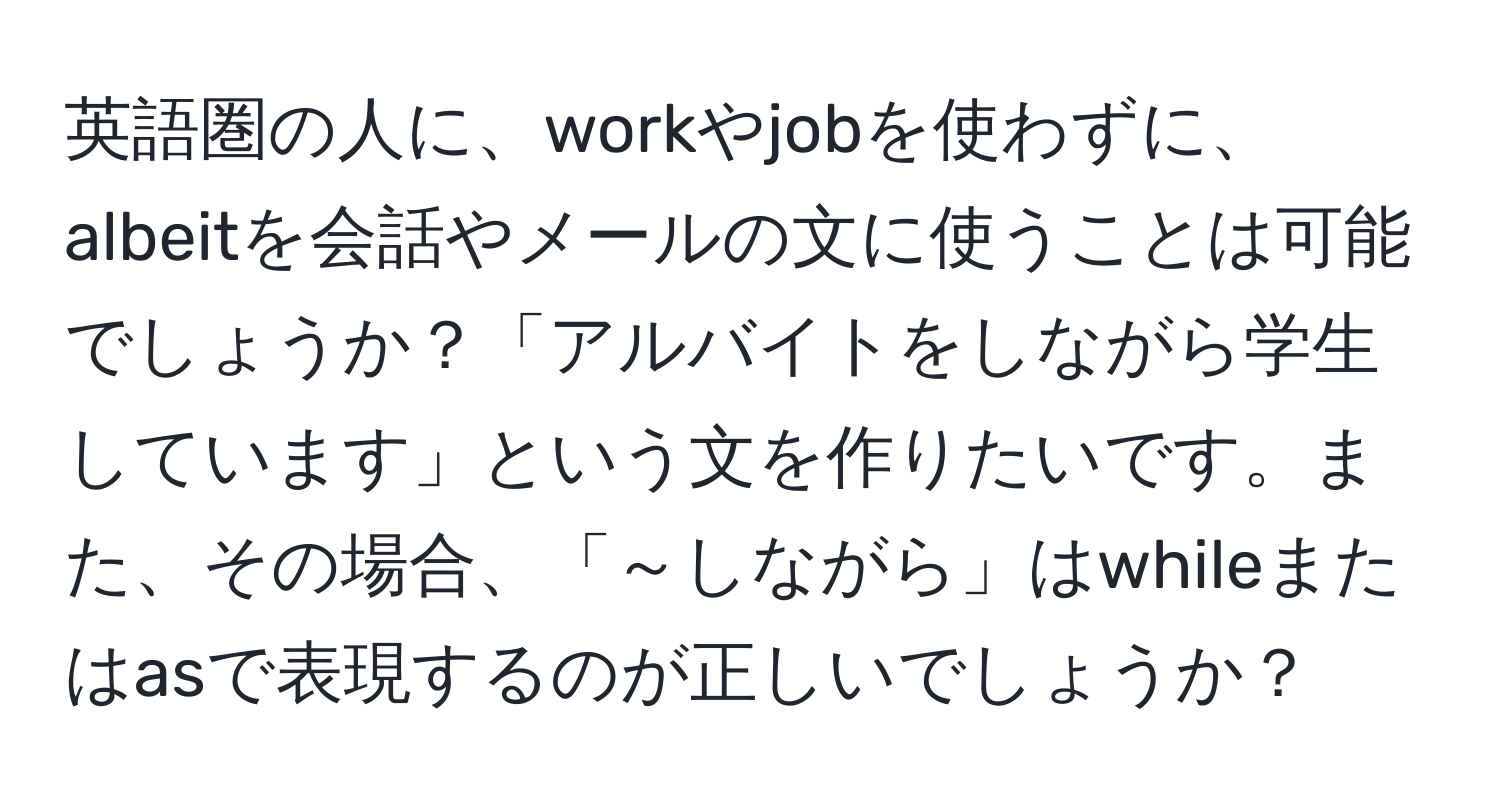 英語圏の人に、workやjobを使わずに、albeitを会話やメールの文に使うことは可能でしょうか？「アルバイトをしながら学生しています」という文を作りたいです。また、その場合、「～しながら」はwhileまたはasで表現するのが正しいでしょうか？