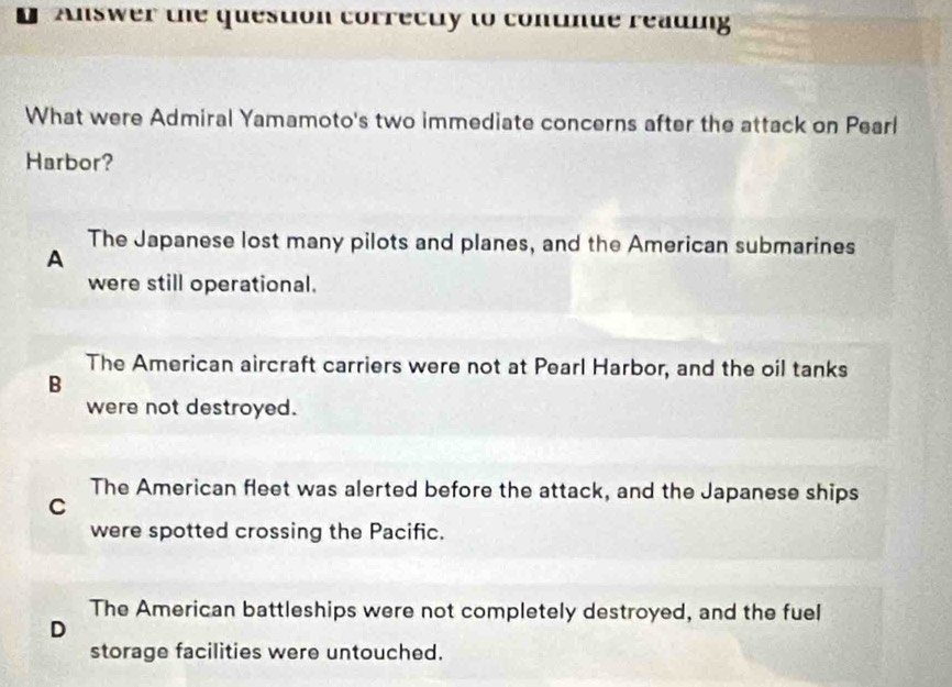 Answer the question correctly to continue reading
What were Admiral Yamamoto's two immediate concerns after the attack on Pearl
Harbor?
The Japanese lost many pilots and planes, and the American submarines
A
were still operational.
The American aircraft carriers were not at Pearl Harbor, and the oil tanks
B
were not destroyed.
The American fleet was alerted before the attack, and the Japanese ships
C
were spotted crossing the Pacific.
The American battleships were not completely destroyed, and the fuel
D
storage facilities were untouched.