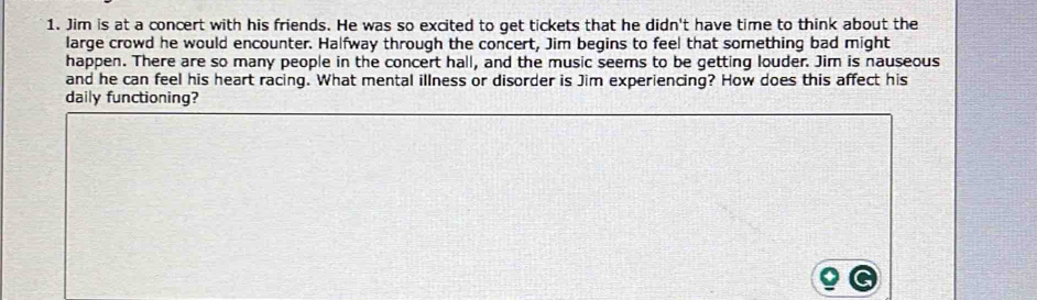 Jim is at a concert with his friends. He was so excited to get tickets that he didn't have time to think about the 
large crowd he would encounter. Halfway through the concert, Jim begins to feel that something bad might 
happen. There are so many people in the concert hall, and the music seems to be getting louder. Jim is nauseous 
and he can feel his heart racing. What mental illness or disorder is Jim experiencing? How does this affect his 
daily functioning?