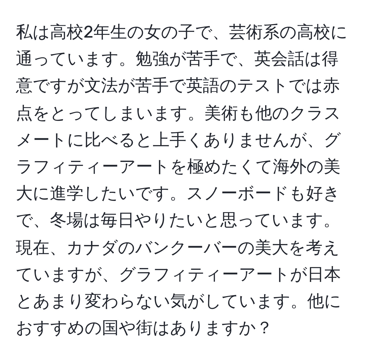 私は高校2年生の女の子で、芸術系の高校に通っています。勉強が苦手で、英会話は得意ですが文法が苦手で英語のテストでは赤点をとってしまいます。美術も他のクラスメートに比べると上手くありませんが、グラフィティーアートを極めたくて海外の美大に進学したいです。スノーボードも好きで、冬場は毎日やりたいと思っています。現在、カナダのバンクーバーの美大を考えていますが、グラフィティーアートが日本とあまり変わらない気がしています。他におすすめの国や街はありますか？