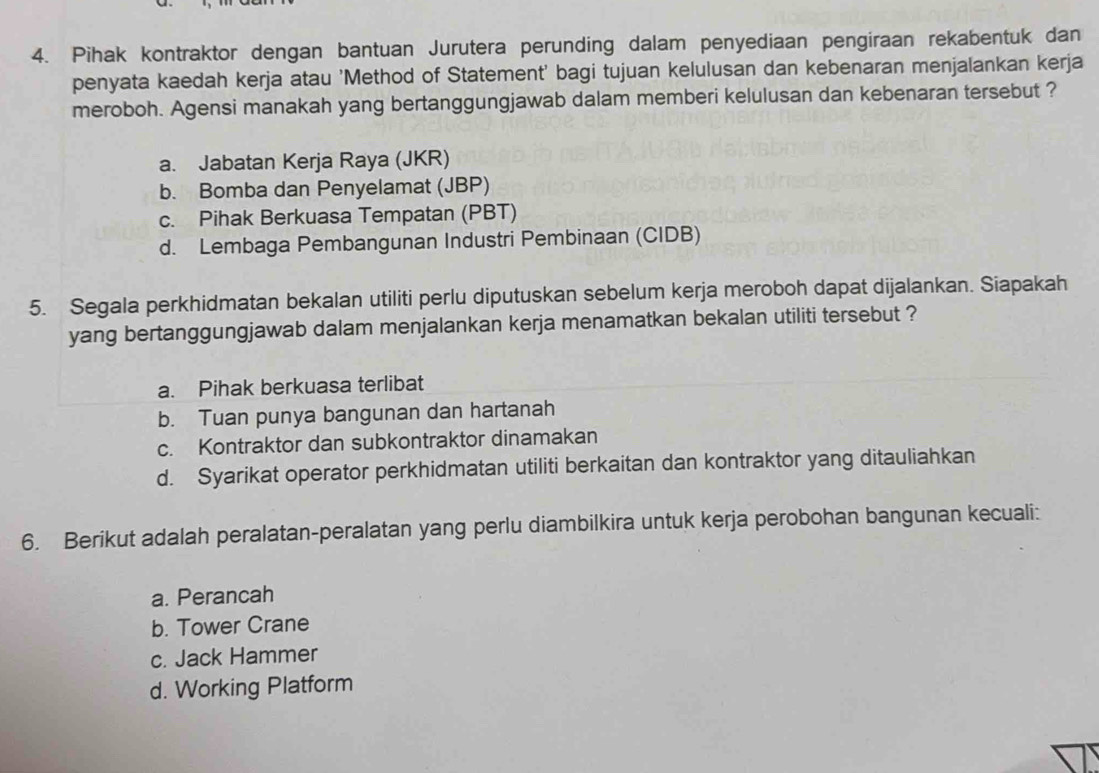 Pihak kontraktor dengan bantuan Jurutera perunding dalam penyediaan pengiraan rekabentuk dan
penyata kaedah kerja atau 'Method of Statement' bagi tujuan kelulusan dan kebenaran menjalankan kerja
meroboh. Agensi manakah yang bertanggungjawab dalam memberi kelulusan dan kebenaran tersebut ?
a. Jabatan Kerja Raya (JKR)
b. Bomba dan Penyelamat (JBP)
c. Pihak Berkuasa Tempatan (PBT)
d. Lembaga Pembangunan Industri Pembinaan (CIDB)
5. Segala perkhidmatan bekalan utiliti perlu diputuskan sebelum kerja meroboh dapat dijalankan. Siapakah
yang bertanggungjawab dalam menjalankan kerja menamatkan bekalan utiliti tersebut ?
a. Pihak berkuasa terlibat
b. Tuan punya bangunan dan hartanah
c. Kontraktor dan subkontraktor dinamakan
d. Syarikat operator perkhidmatan utiliti berkaitan dan kontraktor yang ditauliahkan
6. Berikut adalah peralatan-peralatan yang perlu diambilkira untuk kerja perobohan bangunan kecuali:
a. Perancah
b. Tower Crane
c. Jack Hammer
d. Working Platform