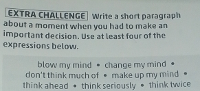 EXTRA CHALLENGE Write a short paragraph 
about a moment when you had to make an 
important decision. Use at least four of the 
expressions below. 
blow my mind • change my mind 
don't think much of ● make up my mind 
think ahead • think seriously • think twice