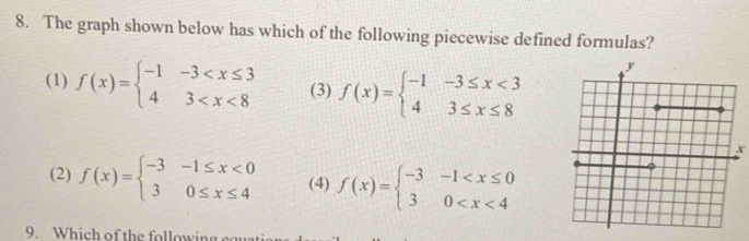 The graph shown below has which of the following piecewise defined formulas?
(1) f(x)=beginarrayl -1-3 (3) f(x)=beginarrayl -1-3≤ x<3 43≤ x≤ 8endarray.
x
(2) f(x)=beginarrayl -3-1≤ x<0 30≤ x≤ 4endarray. (4) f(x)=beginarrayl -3-1
9. Which of the following ca