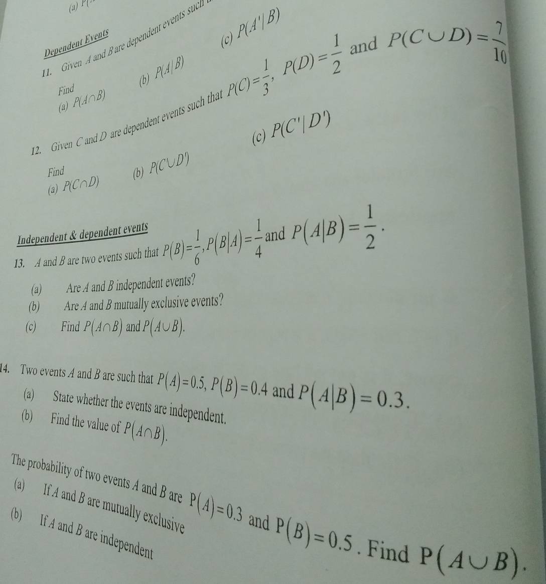 (3) P(
1. Given A and Bare dependent events suct 
Dependent Events 
(c) P(A'|B)
P(C∪ D)= 7/10 
(b) P(A|B)
Find P(A∩ B)
12. Given C and D are dependent events such tha P(C)= 1/3 , P(D)= 1/2  and 
(a) 
(c) P(C'|D')
Find (b) P(C∪ D)
(a) P(C∩ D)
Independent & dependent events 
13. A and B are two events such that P(B)= 1/6 , P(B|A)= 1/4  and P(A|B)= 1/2 . 
(a) Are A and B independent events? 
(b) Are A and B mutually exclusive events? 
(c) Find P(A∩ B) and P(A∪ B). 
14. Two events A and B are such that P(A)=0.5, P(B)=0.4 and P(A|B)=0.3. 
(a) State whether the events are independent. 
(b) Find the value of P(A∩ B). 
The probability of two events A and B are P(A)=0.3 and P(B)=0.5. Find P(A∪ B). 
(a) If A and B are mutually exclusive 
(b) If A and B are independent