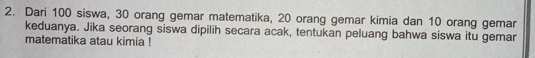 Dari 100 siswa, 30 orang gemar matematika, 20 orang gemar kimia dan 10 orang gemar 
keduanya. Jika seorang siswa dipilih secara acak, tentukan peluang bahwa siswa itu gemar 
matematika atau kimia !