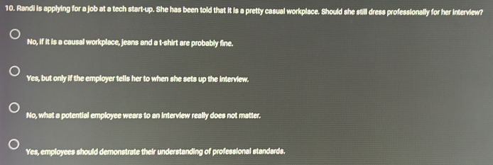 Randi is applying for a job at a tech start-up. She has been told that it is a pretty casual workplace. Should she still dress professionally for her interview?
No, if it is a causal workplace, jeans and a t-shirt are probably fine.
Yes, but only if the employer tells her to when she sets up the interview.
No, what a potential employee wears to an interview really does not matter.
Yes, employees should demonstrate their understanding of professional standards.