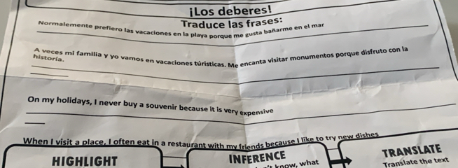 ¡Los deberes! 
Traduce las frases: 
_Normalemente prefiero las vacaciones en la playa porque me gusta bañarme en el mar 
_ 
A veces mi familia y yo vamos en vacaciones túristicas. Me encanta visitar monumentos porque disfruto con la 
historía. 
_ 
_On my holidays, I never buy a souvenir because it is very expensive 
_ 
When I visit a place, I often eat in a restaurant with my friends because I like to try new dishes 
HIGHLIGHT 
INFERENCE TRANSLATE 
't know, what Translate the text