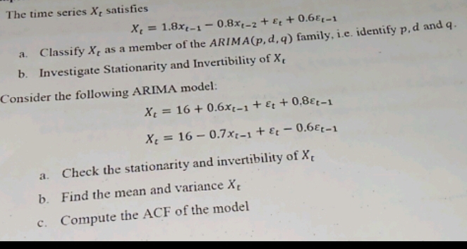 The time series X_t satisfies
X_t=1.8x_t-1-0.8x_t-2+varepsilon _t+0.6varepsilon _t-1
a. Classify X_c as a member of the ARIM A(p,d,q) family, i.e. identify p, d and q. 
b. Investigate Stationarity and Invertibility of X_c
Consider the following ARIMA model:
X_t=16+0.6x_t-1+varepsilon _t+0.8varepsilon _t-1
X_t=16-0.7x_t-1+varepsilon _t-0.6varepsilon _t-1
a. Check the stationarity and invertibility of X_c
b. Find the mean and variance X_t
c. Compute the ACF of the model