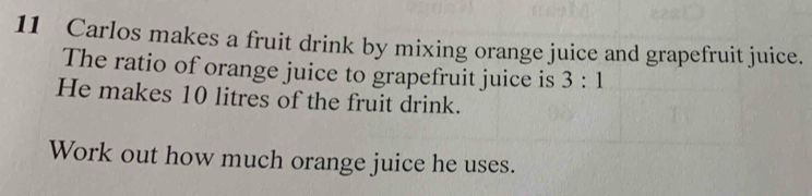 Carlos makes a fruit drink by mixing orange juice and grapefruit juice. 
The ratio of orange juice to grapefruit juice is 3:1
He makes 10 litres of the fruit drink. 
Work out how much orange juice he uses.