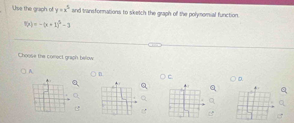 Use the graph of y=x^5 and transformations to sketch the graph of the polynomial function.
f(x)=-(x+1)^5-3
Choose the correct graph below 
A. 
B. 
C. 
D.