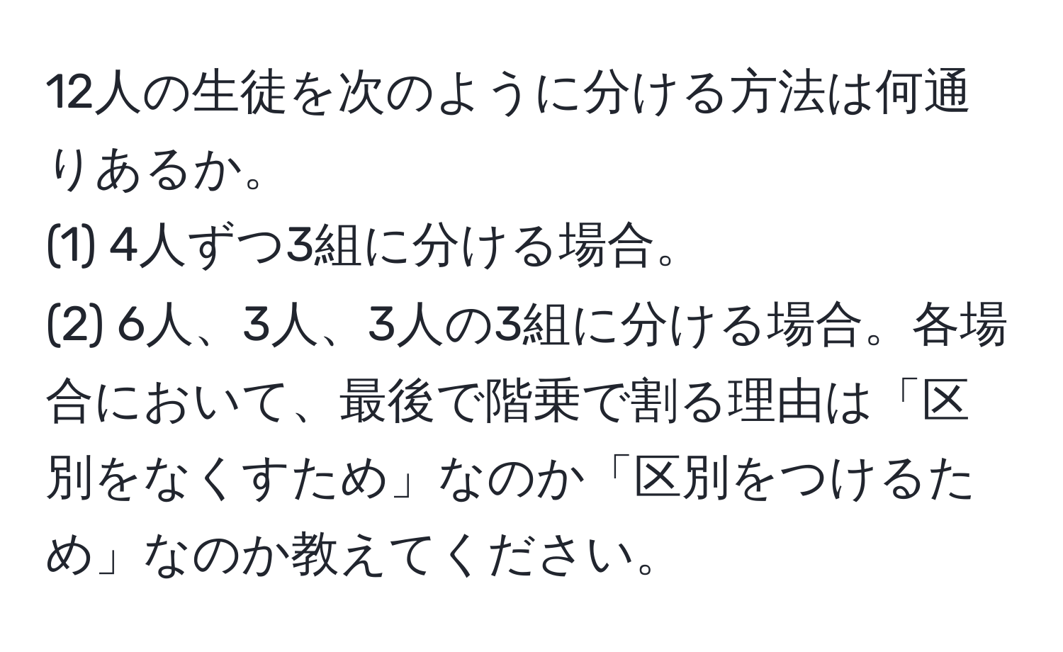 12人の生徒を次のように分ける方法は何通りあるか。
(1) 4人ずつ3組に分ける場合。
(2) 6人、3人、3人の3組に分ける場合。各場合において、最後で階乗で割る理由は「区別をなくすため」なのか「区別をつけるため」なのか教えてください。