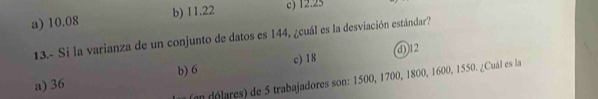 a) 10.08 b) 11.22 c) 12.25
13.- Si la varianza de un conjunto de datos es 144, ¿cuál es la desviación estándar?
c) 18 (d)) 12
a) 36 b) 6
en dé lares) de 5 trabajadores son: 1500, 1700, 1800, 1600, 1550. ¿Cuál es la