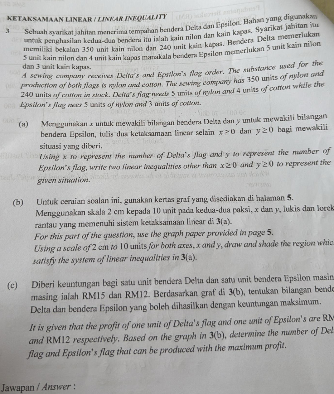 KETAKSAMAAN LINEAR / LINEAR INEQUALITY
3 Sebuah syarikat jahitan menerima tempahan bendera Delta dan Epsilon. Bahan yang digunakan
untuk penghasilan kedua-dua bendera itu ialah kain nilon dan kain kapas. Syarikat jahitan itu
memiliki bekalan 350 unit kain nilon dan 240 unit kain kapas. Bendera Delta memerlukan
5 unit kain nilon dan 4 unit kain kapas manakala bendera Epsilon memerlukan 5 unit kain nilon
dan 3 unit kain kapas.
A sewing company receives Delta's and Epsilon's flag order. The substance used for the
production of both flags is nylon and cotton. The sewing company has 350 units of nylon and
240 units of cotton in stock. Delta’s flag needs 5 units of nylon and 4 units of cotton while the
Epsilon’s flag nees 5 units of nylon and 3 units of cotton.
(a) Menggunakan x untuk mewakili bilangan bendera Delta dan y untuk mewakili bilangan
bendera Epsilon, tulis dua ketaksamaan linear selain x≥ 0 dan y≥ 0 bagi mewakili
situasi yang diberi.
Using x to represent the number of Delta's flag and y to represent the number of
Epsilon’s flag, write two linear inequalities other than x≥ 0 and y≥ 0 to represent the
given situation.
(b) Untuk ceraian soalan ini, gunakan kertas graf yang disediakan di halaman 5.
Menggunakan skala 2 cm kepada 10 unit pada kedua-dua paksi, x dan y, lukis dan lorek
rantau yang memenuhi sistem ketaksamaan linear di 3(a).
For this part of the question, use the graph paper provided in page 5.
Using a scale of 2 cm to 10 units for both axes, x and y, draw and shade the region whic
satisfy the system of linear inequalities in 3(a).
(c) Diberi keuntungan bagi satu unit bendera Delta dan satu unit bendera Epsilon masin
masing ialah RM15 dan RM12. Berdasarkan graf di 3(b) , tentukan bilangan bende
Delta dan bendera Epsilon yang boleh dihasilkan dengan keuntungan maksimum.
It is given that the profit of one unit of Delta’s flag and one unit of Epsilon’s are RM
and RM12 respectively. Based on the graph in 3(b) , determine the number of Del
flag and Epsilon’s flag that can be produced with the maximum profit.
Jawapan / Answer :